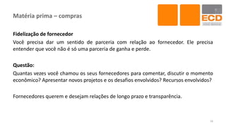 Matéria prima – compras
Fidelização de fornecedor
Você precisa dar um sentido de parceria com relação ao fornecedor. Ele precisa
entender que você não é só uma parceria de ganha e perde.
Questão:
Quantas vezes você chamou os seus fornecedores para comentar, discutir o momento
econômico? Apresentar novos projetos e os desafios envolvidos? Recursos envolvidos?
Fornecedores querem e desejam relações de longo prazo e transparência.
18
 