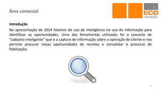 Área comercial
Introdução
Na apresentação de 2014 falamos do uso da inteligência no uso da informação para
identificar as oportunidades. Uma das ferramentas utilizadas foi o conceito de
“cadastro inteligente” que é a captura de informação sobre a operação do cliente e nos
permite procurar novas oportunidades de receitas e consolidar o processo de
fidelização.
35
 