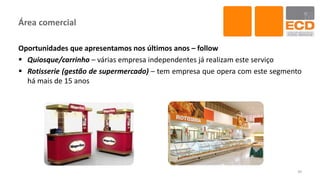 Área comercial
Oportunidades que apresentamos nos últimos anos – follow
 Quiosque/carrinho – várias empresa independentes já realizam este serviço
 Rotisserie (gestão de supermercado) – tem empresa que opera com este segmento
há mais de 15 anos
39
 
