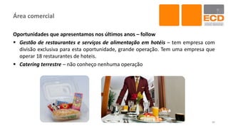 Área comercial
Oportunidades que apresentamos nos últimos anos – follow
 Gestão de restaurantes e serviços de alimentação em hotéis – tem empresa com
divisão exclusiva para esta oportunidade, grande operação. Tem uma empresa que
operar 18 restaurantes de hoteis.
 Catering terrestre – não conheço nenhuma operação
40
 