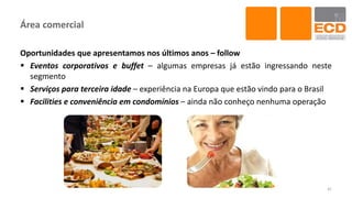Área comercial
Oportunidades que apresentamos nos últimos anos – follow
 Eventos corporativos e buffet – algumas empresas já estão ingressando neste
segmento
 Serviços para terceira idade – experiência na Europa que estão vindo para o Brasil
 Facilities e conveniência em condomínios – ainda não conheço nenhuma operação
41
 