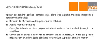 Cenário econômico 2016/2017
Apesar do cenário político confuso, está claro que alguma medidas impedem o
agravamento da crise:
a) Redução da oferta de crédito pelos bancos públicos
b) Aperto monetário interno
c) Correção substancial dos preços de eletricidade e combustível (redução de
subsídios)
d) Contenção de gastos e aumento da arrecadação de impostos, medidas que podem
impactar em 2% do PIB (caso contrário teríamos um superávit primário menor)
6
 