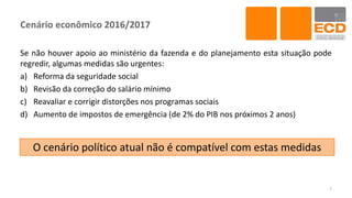 Cenário econômico 2016/2017
Se não houver apoio ao ministério da fazenda e do planejamento esta situação pode
regredir, algumas medidas são urgentes:
a) Reforma da seguridade social
b) Revisão da correção do salário mínimo
c) Reavaliar e corrigir distorções nos programas sociais
d) Aumento de impostos de emergência (de 2% do PIB nos próximos 2 anos)
7
O cenário político atual não é compatível com estas medidas
 