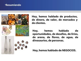 Resumiendo Hoy, hemos hablado de productos, de dinero, de valor, de mercados y de clientes. Hoy, hemos hablado de oportunidades, de desafíos, de lirios, de arena, de flores, de agua, de dinosaurios, de personas. Hoy, hemos hablado de NEGOCIOS. 