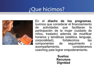 ¿Que hicimos? En el  diseño de los programas , tuvimos que considerar el financiamiento de actividades que facilitaran la participación de la mujer (cuidado de niños, traslado) además de modificar horarios y temáticas (estética, lenguaje, corporalidad), fortalecimos las componentes de seguimiento y acompañamiento, consideramos coaching para lograr empoderamiento. Sueños  Recursos Dignidad 