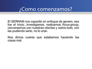 ¿Como comenzamos? El SERNAM nos capacitó en enfoque de genero, eso fue el inicio...investigamos, realizamos focus-group, conversamos con nuestras clientas y sobre todo, con las pudiendo serlo, no lo eran. Nos dimos cuenta que estabamos haciendo las cosas mal. 