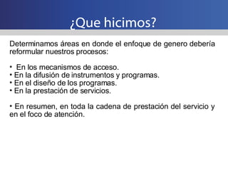 ¿Que hicimos? Determinamos áreas en donde el enfoque de genero debería reformular nuestros procesos: En los mecanismos de acceso. En la difusión de instrumentos y programas. En el diseño de los programas. En la prestación de servicios. En resumen, en toda la cadena de prestación del servicio y en el foco de atención. 