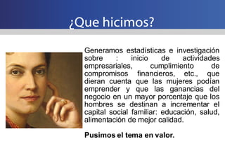 ¿Que hicimos? Generamos estadísticas e investigación sobre : inicio de actividades empresariales, cumplimiento de compromisos financieros, etc., que dieran cuenta que las mujeres podían emprender y que las ganancias del negocio en un mayor porcentaje que los hombres se destinan a incrementar el capital social familiar: educación, salud, alimentación de mejor calidad. Pusimos el tema en valor. 