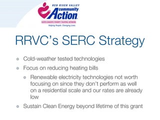 RRVC’s SERC Strategy
 Cold-weather tested technologies
 Focus on reducing heating bills
   Renewable electricity technologies not worth
   focusing on since they don’t perform as well
   on a residential scale and our rates are already
   low
 Sustain Clean Energy beyond lifetime of this grant
 