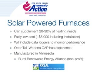 Solar Powered Furnaces
 Can supplement 20-30% of heating needs
 Fairly low cost (~$5,000 including installation)
 Will include data loggers to monitor performance
 Otter Tail-Wadena CAP has experience
 Manufactured in Minnesota
    Rural Renewable Energy Alliance (non-profit)
 