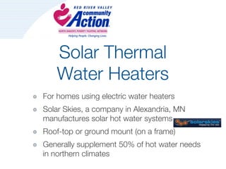 Solar Thermal
    Water Heaters
For homes using electric water heaters
Solar Skies, a company in Alexandria, MN
manufactures solar hot water systems
Roof-top or ground mount (on a frame)
Generally supplement 50% of hot water needs
in northern climates
 