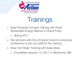 Trainings
Solar Powered Furnace Training with Rural
Renewable Energy Alliance in Grand Forks
   Spring 2011
We will work with City of Grand Forks to invite local
contractors to join our staff for this training
Solar Hot Water Training with Solar Skies
   Completed January 13, 2011 in Alexandria, MN
 