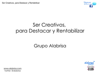 Ser Creativos,  para Destacar y Rentabilizar Grupo Alabrisa www.alabrisa.com Twitter: @alabrisa Ser Creativos, para Destacar y Rentabilizar 