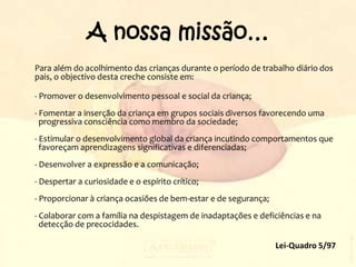 A nossa missão…Para além do acolhimento das crianças durante o período de trabalho diário dos pais, o objectivo desta creche consiste em: 	- Promover o desenvolvimento pessoal e social da criança; - Fomentar a inserção da criança em grupos sociais diversos favorecendo uma   progressiva consciência como membro da sociedade; - Estimular o desenvolvimento global da criança incutindo comportamentos que  favoreçam aprendizagens significativas e diferenciadas; - Desenvolver a expressão e a comunicação; - Despertar a curiosidade e o espírito crítico; - Proporcionar à criança ocasiões de bem-estar e de segurança; - Colaborar com a família na despistagem de inadaptações e deficiências e na  detecção de precocidades. Lei-Quadro 5/97 
