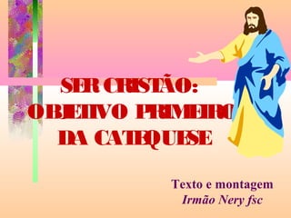 SERCRISTÃO:
OBJETIVO PRIMEIRO
DA CATEQUESE
Texto e montagem
Irmão Nery fsc
 