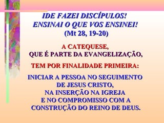 IDE FAZEI DISCÍPULOS!IDE FAZEI DISCÍPULOS!
ENSINAI O QUE VOS ENSINEI!ENSINAI O QUE VOS ENSINEI!
(Mt 28, 19-20)(Mt 28, 19-20)
A CATEQUESE,A CATEQUESE,
QUE É PARTE DA EVANGELIZAÇÃO,QUE É PARTE DA EVANGELIZAÇÃO,
TEM POR FINALIDADE PRIMEIRA:TEM POR FINALIDADE PRIMEIRA:
INICIAR A PESSOA NO SEGUIMENTOINICIAR A PESSOA NO SEGUIMENTO
DE JESUS CRISTO,DE JESUS CRISTO,
NA INSERÇÃO NA IGREJANA INSERÇÃO NA IGREJA
E NO COMPROMISSO COM AE NO COMPROMISSO COM A
CONSTRUÇÃO DO REINO DE DEUS.CONSTRUÇÃO DO REINO DE DEUS.
 