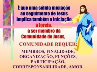 COMUNIDADE REQUER:
MEMBROS, FINALIDADE,
ORGANIZAÇÃO, FUNÇÕES,
PARTICIPAÇÃO,
CORRESPONSABILIDADE, AMOR.
É que uma sólida iniciação
ao seguimento de Jesus
implica também a iniciação
à Igreja,
a ser membro da
Comunidade de Jesus,
 