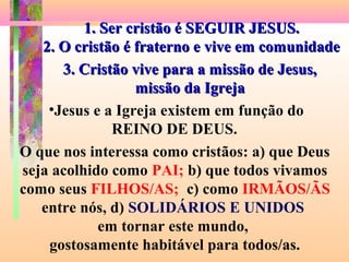 1. Ser cristão é SEGUIR JESUS.1. Ser cristão é SEGUIR JESUS.
2. O cristão é fraterno e vive em comunidade2. O cristão é fraterno e vive em comunidade
O que nos interessa como cristãos: a) que Deus
seja acolhido como PAI; b) que todos vivamos
como seus FILHOS/AS; c) como IRMÃOS/ÃS
entre nós, d) SOLIDÁRIOS E UNIDOS
em tornar este mundo,
gostosamente habitável para todos/as.
3. Cristão vive para a missão de Jesus,3. Cristão vive para a missão de Jesus,
missão da Igrejamissão da Igreja
•Jesus e a Igreja existem em função do
REINO DE DEUS.
 