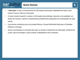 Quem Somos A  Sercultur*  é líder no fornecimento de informação estruturada multiplataforma sobre Lazer, Cultura,Turismo, Ciência e Educação.  A nossa missão é garantir o acesso a informação personalizada, relevante e de qualidade, em tempo útil, formato, suporte e características perfeitamente adequadas às necessidades de cada cliente. Licenciamos conteúdos para as principais Marcas, Grupos Multimédia Nacionais e Entidades Públicas e Privadas. Somos reconhecidos no mercado pelo rigor na recolha e tratamento de informação, eficiência de custos, apuro tecnológico e pelo carácter multiplataforma dos conteúdos. 