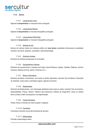 7.1.6    Outros


        7.1.6.1   Lançamentos Livros
Agenda de lançamentos no mercado livreiro português.


        7.1.6.2   Lançamentos Música
Agenda de lançamentos no mercado discográfico português.


        7.1.6.3   Lançamentos DVD/Vídeo
Agenda de lançamentos no mercado Videográfico português


        7.1.6.4   Notícias do dia
Serviço de notícias diárias de interesse público em seis temas actualidade internacional, actualidade
nacional, economia, desporto, sociedade e ciência/tecnologia


        7.1.6.5   Directório Artistas
Directório de Artistas portugueses em actividade


        7.1.6.6   Equipamentos Culturais
Directório de equipamentos e espaços de função cultural (Museus, Igrejas, Castelos, Palácios, Centros
Culturais, Galerias de Arte, teatros, Cinemas, etc..)


        7.1.6.7   Bares e Discotecas
Directório de Bares e Discotecas, com todos os dados relevantes, incluindo Tipo de Música, Descrição
do ambiente, notas sobre a actividade regular, agenda de eventos.


        7.1.6.8   Restaurantes
Directório de Restaurantes, com informação detalhada sobre cada um deles, incluindo Tipo de Cozinha,
Especialidades, Preços, Horário, Telefone para Reservas e Modos de Pagamento. Cada um destes
items constitui critério de pesquisa e de segmentação.


        7.1.6.9   Festas Populares
Festas, feiras e romarias de ordem popular e religiosa


        7.1.6.10 Farmácias
Farmácias (incluindo turnos das farmácias de serviço);


        7.1.6.11 Meteorologia
Previsão meteorológica diária;


                                         www.sercultur.com
                                                                                        Página 10 de 13
 