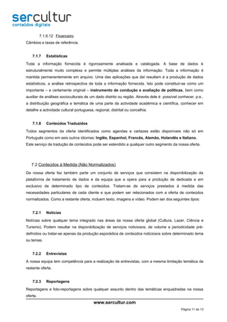 7.1.6.12 Financeiro
Câmbios e taxas de referência.


    7.1.7    Estatísticas

Toda a informação fornecida é rigorosamente analisada e catalogada. A base de dados é
estruturalmente muito complexa e permite múltiplas análises da informação. Toda a informação é
mantida permanentemente em arquivo. Uma das aplicações que daí resultam é a produção de dados
estatísticos, a análise retrospectiva de toda a informação fornecida. Isto pode constituir-se como um
importante – e certamente original – instrumento de condução e avaliação de políticas, bem como
auxiliar de análises socioculturais de um dado distrito ou região. Através dele é possível conhecer, p.e.,
a distribuição geográfica e temática de uma parte da actividade académica e científica, conhecer em
detalhe a actividade cultural portuguesa, regional, distrital ou concelhia.


    7.1.8    Conteúdos Traduzidos

Todos segmentos da oferta identificados como agendas e cartazes estão disponíveis não só em
Português como em seis outros idiomas: Inglês, Espanhol, Francês, Alemão, Holandês e Italiano.
Este serviço de tradução de conteúdos pode ser estendido a qualquer outro segmento da nossa oferta.




   7.2 Conteúdos à Medida (Não Normalizados)
Da nossa oferta faz também parte um conjunto de serviços que consistem na disponibilização da
plataforma de tratamento de dados e da equipa que a opera para a produção de dedicada e em
exclusivo de determinado tipo de conteúdos. Tratam-se de serviços prestados à medida das
necessidades particulares de cada cliente e que podem ser relacionados com a oferta de conteúdos
normalizados. Como a restante oferta, incluem texto, imagens e vídeo. Podem ser dos seguintes tipos:


    7.2.1    Notícias

Notícias sobre qualquer tema integrado nas áreas da nossa oferta global (Cultura, Lazer, Ciência e
Turismo). Podem resultar na disponibilização de serviços noticiosos, de volume e periodicidade pré-
definidos ou tratar-se apenas da produção esporádica de conteúdos noticiosos sobre determinado tema
ou temas.


    7.2.2    Entrevistas

A nossa equipa tem competência para a realização de entrevistas, com a mesma limitação temática da
restante oferta.


    7.2.3    Reportagens

Reportagens e foto-reportagens sobre qualquer assunto dentro das temáticas enquadradas na nossa
oferta.
                                         www.sercultur.com
                                                                                            Página 11 de 13
 