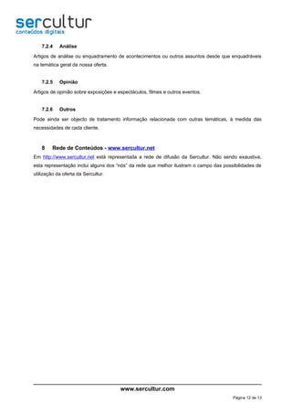 7.2.4   Análise

Artigos de análise ou enquadramento de acontecimentos ou outros assuntos desde que enquadráveis
na temática geral da nossa oferta.


    7.2.5   Opinião

Artigos de opinião sobre exposições e espectáculos, filmes e outros eventos.


    7.2.6   Outros

Pode ainda ser objecto de tratamento informação relacionada com outras temáticas, à medida das
necessidades de cada cliente.



    8    Rede de Conteúdos - www.sercultur.net
Em http://www.sercultur.net está representada a rede de difusão da Sercultur. Não sendo exaustiva,
esta representação inclui alguns dos “nós” da rede que melhor ilustram o campo das possibilidades de
utilização da oferta da Sercultur.




                                       www.sercultur.com
                                                                                       Página 12 de 13
 