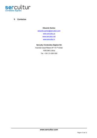 9   Contactos



                         Eduardo Santos
                   eduardo.santos@sercultur.com
                          www.sercultur.pt
                         www.sercultur.net
                          www.sercultur.tv


                 Sercultur Conteúdos Digitais SA
                Avenida Casal Ribeiro Nº 15 7º Andar
                          1000-090 Lisboa
                       Tel.: +351 21-3261350




                      www.sercultur.com
                                                       Página 13 de 13
 