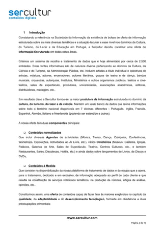 1    Introdução
Constatando a relevância na Sociedade da Informação da existência de bolsas de oferta de informação
estruturada sobre as mais diversas temáticas e a situação lacunar a esse nível nos domínios da Cultura,
do Turismo, do Lazer e da Educação em Portugal, a Sercultur decidiu constituir uma oferta de
Informação Estruturada em todas estas áreas.


Criámos um sistema de recolha e tratamento de dados que é hoje alimentado por cerca de 2.500
entidades. Estas fontes informativas são de natureza diversa pertencendo ao domínio da Cultura, da
Ciência e do Turismo, da Administração Pública, etc. Incluem artistas a título individual e colectivos de
artistas, músicos, actores, encenadores, autores literários, grupos de teatro e de dança, bandas
musicais, orquestras, autarquias, Institutos, Ministérios e outros organismos públicos, teatros e cine-
teatros, salas de espectáculo, produtores, universidades, associações académicas, editoras,
distribuidoras, managers. etc..


Em resultado disso a Sercultur tornou-se a maior produtora de informação estruturada no domínio da
cultura, do turismo, do lazer e da ciência. Mantém um vasto banco de dados que reúne informações
sobre todo o território nacional disponíveis em 7 idiomas diferentes - Português, Inglês, Francês,
Espanhol, Alemão, Italiano e Neerlandês (podendo ser estendido a outros).


A nossa oferta tem duas componentes principais:


       Conteúdos normalizados
Que inclui diversas Agendas de actividades (Música, Teatro, Dança, Colóquios, Conferências,
Workshops, Exposições, Actividades ao Ar Livre, etc.), vários Directórios (Museus, Castelos, Igrejas,
Palácios, Galerias de Arte, Salas de Espectáculo, Teatros, Centros Culturais, etc., e também
Restaurantes, Bares, Discotecas, Hotéis, etc.) e ainda dados sobre lançamentos de Livros, de Discos e
DVDs,


       Conteúdos à Medida
Que consiste na disponibilização da nossa plataforma de tratamento de dados e da equipa que a opera,
para o tratamento, dedicado e em exclusivo, de informação adequada ao perfil de cada cliente e que
resulta na constituição de serviços noticiosos temáticos, na produção de notícias, artigos de análise,
opiniões, etc..


Constituímos assim, uma oferta de conteúdos capaz de fazer face às maiores exigências no capítulo da
qualidade, da adaptabilidade e do desenvolvimento tecnológico, formada em obediência a duas
preocupações primordiais:




                                        www.sercultur.com
                                                                                            Página 2 de 13
 