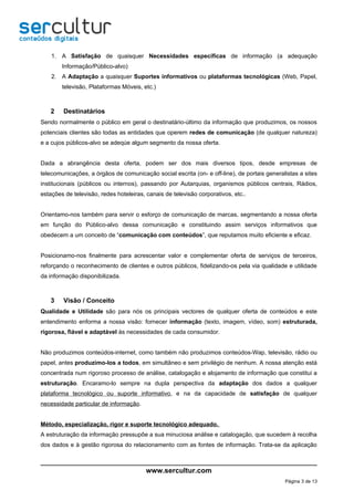 1. A Satisfação de quaisquer Necessidades específicas de informação (a adequação
        Informação/Público-alvo)
    2. A Adaptação a quaisquer Suportes informativos ou plataformas tecnológicas (Web, Papel,
        televisão, Plataformas Móveis, etc.)



   2    Destinatários
Sendo normalmente o público em geral o destinatário-último da informação que produzimos, os nossos
potenciais clientes são todas as entidades que operem redes de comunicação (de qualquer natureza)
e a cujos públicos-alvo se adeqúe algum segmento da nossa oferta.


Dada a abrangência desta oferta, podem ser dos mais diversos tipos, desde empresas de
telecomunicações, a órgãos de comunicação social escrita (on- e off-line), de portais generalistas a sites
institucionais (públicos ou internos), passando por Autarquias, organismos públicos centrais, Rádios,
estações de televisão, redes hoteleiras, canais de televisão corporativos, etc..


Orientamo-nos também para servir o esforço de comunicação de marcas, segmentando a nossa oferta
em função do Público-alvo dessa comunicação e constituindo assim serviços informativos que
obedecem a um conceito de “comunicação com conteúdos”, que reputamos muito eficiente e eficaz.


Posicionamo-nos finalmente para acrescentar valor e complementar oferta de serviços de terceiros,
reforçando o reconhecimento de clientes e outros públicos, fidelizando-os pela via qualidade e utilidade
da informação disponibilizada.



   3    Visão / Conceito
Qualidade e Utilidade são para nós os principais vectores de qualquer oferta de conteúdos e este
entendimento enforma a nossa visão: fornecer informação (texto, imagem, vídeo, som) estruturada,
rigorosa, fiável e adaptável às necessidades de cada consumidor.


Não produzimos conteúdos-internet, como também não produzimos conteúdos-Wap, televisão, rádio ou
papel, antes produzimo-los a todos, em simultâneo e sem privilégio de nenhum. A nossa atenção está
concentrada num rigoroso processo de análise, catalogação e alojamento de informação que constitui a
estruturação. Encaramo-lo sempre na dupla perspectiva da adaptação dos dados a qualquer
plataforma tecnológico ou suporte informativo, e na da capacidade de satisfação de qualquer
necessidade particular de informação.


Método, especialização, rigor e suporte tecnológico adequado.
A estruturação da informação pressupõe a sua minuciosa análise e catalogação, que sucedem à recolha
dos dados e à gestão rigorosa do relacionamento com as fontes de informação. Trata-se da aplicação



                                         www.sercultur.com
                                                                                             Página 3 de 13
 