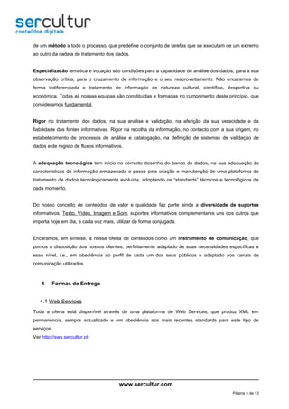 de um método a todo o processo, que predefine o conjunto de tarefas que se executam de um extremo
ao outro da cadeia de tratamento dos dados.


Especialização temática e vocação são condições para a capacidade de análise dos dados, para a sua
observação crítica, para o cruzamento de informação e o seu reaproveitamento. Não encaramos de
forma indiferenciada o tratamento de informação de natureza cultural, científica, desportiva ou
económica. Todas as nossas equipas são constituídas e formadas no cumprimento deste princípio, que
consideramos fundamental.


Rigor no tratamento dos dados, na sua análise e validação, na aferição da sua veracidade e da
fiabilidade das fontes informativas. Rigor na recolha da informação, no contacto com a sua origem, no
estabelecimento de processos de análise e catalogação, na definição de sistemas de validação de
dados e de registo de fluxos informativos.


A adequação tecnológica tem início no correcto desenho do banco de dados, na sua adequação às
características da informação armazenada e passa pela criação e manutenção de uma plataforma de
tratamento de dados tecnologicamente evoluída, adoptando os “standards” técnicos e tecnológicos de
cada momento.


Do nosso conceito de conteúdos de valor e qualidade faz parte ainda a diversidade de suportes
informativos. Texto, Vídeo, Imagem e Som, suportes informativos complementares uns dos outros que
importa hoje em dia, e cada vez mais, utilizar de forma conjugada.


Encaramos, em síntese, a nossa oferta de conteúdos como um instrumento de comunicação, que
pomos à disposição dos nossos clientes, perfeitamente adaptado às suas necessidades específicas a
esse nível, i.e., em obediência ao perfil de cada um dos seus públicos e adaptado aos canais de
comunicação utilizados.



    4    Formas de Entrega


   4.1 Web Services
Toda a oferta está disponível através de uma plataforma de Web Services, que produz XML em
permanência, sempre actualizado e em obediência aos mais recentes standards para este tipo de
serviços.
Ver http://sws.sercultur.pt




                                        www.sercultur.com
                                                                                         Página 4 de 13
 