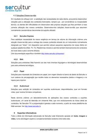 4.2 Soluções Chave-na-mão
Em resultado do enfoque com a satisfação das necessidades de cada cliente, procuramos desenvolver
soluções para a utilização dos conteúdos licenciados, sempre que , por conveniência ou incapacidade
técnica, os clientes têm dificuldades em desenvolver eles próprios soluções que lhes permitam a mais
correcta utilização dos nossos conteúdos. Desenvolve-mos soluções chave-na-mão que assumem
normalmente características decorrentes do suporte utilizado:


   4.2.1    Sercultur Express

Para satisfazer necessidade de menor exigência em termos de volume de informação criámos uma
solução chave-na-mão para a entrega dos nossos conteúdos através de um instrumento normalmente
designado por “ticker”. Um dispositivo que permite colocar pequenos segmentos da nossa oferta em
qualquer plataforma (Web, TV, Tvi, Plataformas móveis) e permite também licenciamentos de conteúdos
de muito baixo custo e enorme eficácia.
(Ver documentação específica e também http://www.sercultur.pt/express)


   4.2.2    Web

Soluções para ambientes Web fazendo uso das mais diversas linguagens e tecnologias desenvolvidas
para este ambiente tecnológico.


   4.2.3    Papel

Soluções para impressão de conteúdos em papel, com origem directa no banco de dados da Sercultur e
num sistema de pré-paginação que recolhe todos os elementos necessários (textos e imagens) e os
repara para imprimir.


   4.2.4    Audiovisual

Soluções para exibição de conteúdos em suportes audiovisuais, disponibilizados, quer em formato
vídeo, quer noutros formatos compatíveis.


Neste domínio criámos um laboratório/montra de aplicações dos nossos conteúdos a suportes
audiovisuais, um canal de televisão em ambiente Web, que vive exclusivamente da nossa oferta de
conteúdos. No Sercultur TV a programação é gerada a cada momento, a partir da nossa plataforma de
Web services. Ver http://www.sercultur.tv



   5    Suportes Informativos
Toda a oferta de informação estruturada da Sercultur está fortemente apoiada em texto, imagem e
vídeo, numa abordagem explora a complementaridade existente entre todos eles.




                                          www.sercultur.com
                                                                                        Página 5 de 13
 