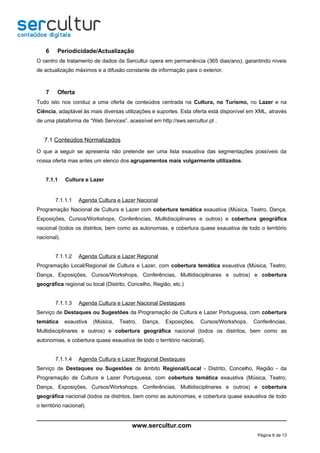 6    Periodicidade/Actualização
O centro de tratamento de dados da Sercultur opera em permanência (365 dias/ano), garantindo níveis
de actualização máximos e a difusão constante de informação para o exterior.



    7    Oferta
Tudo isto nos conduz a uma oferta de conteúdos centrada na Cultura, no Turismo, no Lazer e na
Ciência, adaptável às mais diversas utilizações e suportes. Esta oferta está disponível em XML, através
de uma plataforma de “Web Services”, acessível em http://sws.sercultur.pt .


   7.1 Conteúdos Normalizados
O que a seguir se apresenta não pretende ser uma lista exaustiva das segmentações possíveis da
nossa oferta mas antes um elenco dos agrupamentos mais vulgarmente utilizados.


    7.1.1    Cultura e Lazer


        7.1.1.1    Agenda Cultura e Lazer Nacional
Programação Nacional de Cultura e Lazer com cobertura temática exaustiva (Música, Teatro, Dança,
Exposições, Cursos/Workshops, Conferências, Multidisciplinares e outros) e cobertura geográfica
nacional (todos os distritos, bem como as autonomias, e cobertura quase exaustiva de todo o território
nacional).


        7.1.1.2    Agenda Cultura e Lazer Regional
Programação Local/Regional de Cultura e Lazer, com cobertura temática exaustiva (Música, Teatro,
Dança, Exposições, Cursos/Workshops, Conferências, Multidisciplinares e outros) e cobertura
geográfica regional ou local (Distrito, Concelho, Região, etc.)


        7.1.1.3    Agenda Cultura e Lazer Nacional Destaques
Serviço de Destaques ou Sugestões da Programação de Cultura e Lazer Portuguesa, com cobertura
temática     exaustiva    (Música,   Teatro,   Dança,   Exposições,   Cursos/Workshops,   Conferências,
Multidisciplinares e outros) e cobertura geográfica nacional (todos os distritos, bem como as
autonomias, e cobertura quase exaustiva de todo o território nacional).


        7.1.1.4    Agenda Cultura e Lazer Regional Destaques
Serviço de Destaques ou Sugestões de âmbito Regional/Local - Distrito, Concelho, Região - da
Programação de Cultura e Lazer Portuguesa, com cobertura temática exaustiva (Música, Teatro,
Dança, Exposições, Cursos/Workshops, Conferências, Multidisciplinares e outros) e cobertura
geográfica nacional (todos os distritos, bem como as autonomias, e cobertura quase exaustiva de todo
o território nacional).


                                          www.sercultur.com
                                                                                           Página 6 de 13
 