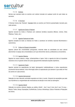 7.1.1.5   Estreias
Serviço que assinala todos os eventos com estreia marcada em qualquer ponto do país todas as
semanas.


        7.1.1.6   A Terminar
O Serviço inverso das “Estreias”. Assinala todos os eventos com final de apresentação marcado para
cada semana.


        7.1.1.7   Agenda de Ciclos e Festivais
Agenda nacional de Ciclos e Festivais com cobertura temática exaustiva (Música, cinema, Artes
Plásticas, Teatro, etc.)


        7.1.1.8   Agenda Festivais de Verão
Agenda completa de todos os festivais de Verão a acontecer em território nacional 8Continental e
autonómico).


        7.1.1.9   Cultura no Espaço Universitário
Agenda cultural das universidades portuguesas, incluindo todas as actividades de cariz cultural
decorrentes no espaço das universidades ou em que intervenham alunos, professores ou funcionários.


        7.1.1.10 Agenda Clássica
Agenda de música clássica, antiga, contemporânea e ópera. Inclui a agenda de toda as orquestras
nacionais e de um grande número de outros agrupamentos dedicados àqueles repertórios.


        7.1.1.11 Agenda de Teatro
Agenda nacional de espectáculos de teatro (abrangendo multidisciplinares e outros espectáculos
envolvendo técnica teatrais). Inclui informação sobre os espectáculos que estreiam e que estão em final
de carreira em cada semana.


        7.1.1.12 Agenda Internacional
Selecção da mais relevante actividade expositiva em todo o mundo. Conjunto de exposições que pela
sua importância ou singularidade são merecedoras de atenção numa visita ao estrangeiro.


        7.1.1.13 Agenda Infantil
Selecção de eventos culturais dirigidos ao público infantil – dos 3 aos 6 e/ou dos 6 aos 12 anos -
Música, Teatro, Dança, Exposições, Conferências, Cursos e Workshops, Ciclos e Festivais e Projecções
de cinema.




                                        www.sercultur.com
                                                                                           Página 7 de 13
 
