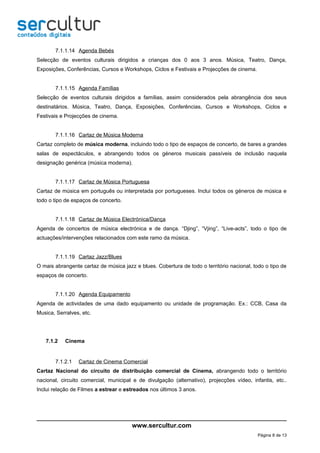 7.1.1.14 Agenda Bebés
Selecção de eventos culturais dirigidos a crianças dos 0 aos 3 anos. Música, Teatro, Dança,
Exposições, Conferências, Cursos e Workshops, Ciclos e Festivais e Projecções de cinema.


       7.1.1.15 Agenda Famílias
Selecção de eventos culturais dirigidos a famílias, assim considerados pela abrangência dos seus
destinatários. Música, Teatro, Dança, Exposições, Conferências, Cursos e Workshops, Ciclos e
Festivais e Projecções de cinema.


       7.1.1.16 Cartaz de Música Moderna
Cartaz completo de música moderna, incluindo todo o tipo de espaços de concerto, de bares a grandes
salas de espectáculos, e abrangendo todos os géneros musicais passíveis de inclusão naquela
designação genérica (música moderna).


       7.1.1.17 Cartaz de Música Portuguesa
Cartaz de música em português ou interpretada por portugueses. Inclui todos os géneros de música e
todo o tipo de espaços de concerto.


       7.1.1.18 Cartaz de Música Electrónica/Dança
Agenda de concertos de música electrónica e de dança. “Djing”, “Vjing”, “Live-acts”, todo o tipo de
actuações/intervenções relacionados com este ramo da música.


       7.1.1.19 Cartaz Jazz/Blues
O mais abrangente cartaz de música jazz e blues. Cobertura de todo o território nacional, todo o tipo de
espaços de concerto.


       7.1.1.20 Agenda Equipamento
Agenda de actividades de uma dado equipamento ou unidade de programação. Ex.: CCB, Casa da
Musica, Serralves, etc.




   7.1.2    Cinema


       7.1.2.1   Cartaz de Cinema Comercial
Cartaz Nacional do circuito de distribuição comercial de Cinema, abrangendo todo o território
nacional, circuito comercial, municipal e de divulgação (alternativo), projecções vídeo, infantis, etc..
Inclui relação de Filmes a estrear e estreados nos últimos 3 anos.




                                       www.sercultur.com
                                                                                            Página 8 de 13
 
