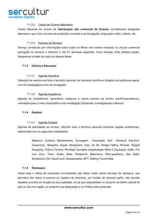 7.1.2.2   Cartaz de Cinema Alternativo
Cartaz Nacional do circuito de distribuição não comercial de Cinema, normalmente designado
alternativo, que inclui circuitos de projecção municipal e de divulgação, projecções vídeo, infantis, etc..


        7.1.2.3   Estreias da Semana
Serviço constituído por informações sobre todos os filmes com estreia marcada no circuito comercial
português na semana a decorrer e nas 51 semanas seguintes. Inclui sinopse, ficha artística poster,
fotogramas e trailer de cada um desses filmes


    7.1.3   Ciência e Educação


        7.1.3.1   Agenda Científica
Selecção de eventos em todo o território nacional, de natureza científica e dirigidos ao público-em-geral,
com fins pedagógicos e/ou de divulgação.


        7.1.3.2   Agenda Académica
Agenda de conferências, seminários, colóquios e outros eventos de âmbito científico/académico,
orientados para o meio universitário e da investigação (Docentes, Investigadores e Alunos).


    7.1.4   Outdoor


        7.1.4.1   Agenda Outdoor
Agenda de actividades ao ar-livre, cobrindo todo o território nacional (incluindo regiões autónomas),
relacionada com as seguintes modalidades:


            Atletismo, Ciclismo, Montanhismo, Canoagem , Orientação, Surf , Windsurf, Kite-Surf,
            Canyoning , Mergulho, Kayak, Bodyboard, Vela, Jet Ski, Bridge Falling, Pêndulo, Rappel
            Suspenso, Todo-o-Terreno, Paintball, Escalada, Espeleologia, Moto 4, Equitação, Golfe, Tiro
            com Arco, Ténis, Padel, Slide, Parapente, Balonismo, Pára-quedismo, Asa Delta,
            Snowboard, Ski, Kayak Surf, Aquapedestre, BTT, Rafting, Caminhada,


    7.1.5   Destaques

Sobre toda a oferta de conteúdos normalizados são feitos incidir vários serviços de destaque, que
permitem dar relevo a eventos ou registos de directório, em função de diversos perfis. Isto permite
destacar eventos em função da sua qualidade, ou da sua originalidade no conjunto da oferta cultural do
país ou de uma região, ou ainda da sua adequação a um Público-alvo particular;




                                         www.sercultur.com
                                                                                                Página 9 de 13
 