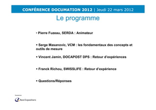 CONFÉRENCE DOCUMATION 2012 | Jeudi 22 mars 2012

                 Le programme
      -
     • Pierre Fuzeau, SERDA : Animateur


      Serge Masanovic, VCM : les fondamentaux des concepts et
     outils de mesure

      Vincent Jamin, DOCAPOST DPS : Retour d’expériences


      Franck Richou, SWISSLIFE : Retour d’expérience


      Questions/Réponses
 