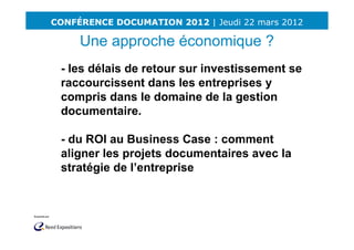 CONFÉRENCE DOCUMATION 2012 | Jeudi 22 mars 2012

     Une approche économique ?
 - les délais de retour sur investissement se
 raccourcissent dans les entreprises y
 compris dans le domaine de la gestion
 documentaire.

 - du ROI au Business Case : comment
 aligner les projets documentaires avec la
 stratégie de l’entreprise
 