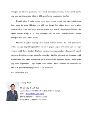 pemimpin dan beberapa pasukannya tak berhasil mewujudkan missinya, malah berbalik mereka
yang harus pergi menghadap tuhannya lebih cepat karena kenekatannya tersebut.
Kondisi politik di golkar secara up to date, memang secara kasat mata terjadi perang
darat, tetapi itu hanya dilakukan oleh salah satu kompi dari puluhan kompi yang mendiami
batalyon golkar. cepat atau lambat, gencatan senjata akan berakhir, dengan prediksi bahwa kubu
oposisi berbasis kompi A itu akan tersungkur dan tak kuasa menahan kuatnya defensiif
pemimpin status quo Aburizal Bakrie.
Dinamika di golkar memang selalu menjadi tontotan menarik dan sarat pembelajaran
politik, makanya pergolakan-pergolakan seperti ini jangan sampai terlewatkan agar kita dapat
pelajaran politik baru. Akankah, Ichal dan kroninya mampu pertahankan kekuasaannya? ataukah
mampukan kompi A membuat sejarah baru di golkar? kita lihat saja nanti, sesi dramaturgi politik
itu belum end, baru mulai. so pasti ada side B ataupun serial lanjutannya. kapan?, Biarlah waktu
yang akan menjawabnya.... tapi mungkin tidak lamalah. Butuh kesabaran dan ketekunan saja
untuk ikuti perkembangannya.[]wallahu a’lam bissawwab.
Palu, 08 desember 2014
Tentang Penulis
Dosen Tetap di IAIN Palu
Alamat Perdos Untad Blok C6/6 Palu, Sulawesi Tengah
Email. attocksuharto@gmail.com
HP. 082188022011 - 081245273777
Norek BCA 7325258977 an. suharto
 