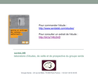 Pour commander l’étude :
http://www.serdalab.com/etudes/
Pour consulter un extrait de l’étude :
http://bit.ly/146J3nD
serdaLAB
laboratoire d’études, de veille et de prospective du groupe serda
Groupe Serda – 24 rue de Milan, 75 009 Paris France – +33 (0)1 44 53 45 00
 