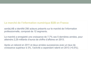 Le marché de l’information numérique B2B en France 
serdaLAB a identifié 290 acteurs présents sur le marché de l’information professionnelle, composé de 12 segments. 
Le marché a enregistré une croissance de 7,7% ces 5 dernières années, pour atteindre 2,29 milliards d’euros de chiffre d’affaires en 2013. 
Après un rebond en 2011 et deux années successives avec un taux de croissance supérieur à 3%, l’activité a cependant ralenti en 2013 (+0,5%).  
