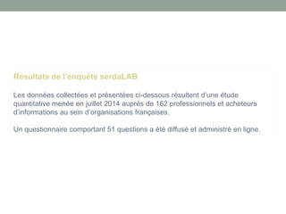 Résultats de l’enquête serdaLAB 
Les données collectées et présentées ci-dessous résultent d’une étude quantitative menée en juillet 2014 auprès de 162 professionnels et acheteurs d’informations au sein d’organisations françaises. 
Un questionnaire comportant 51 questions a été diffusé et administré en ligne.  