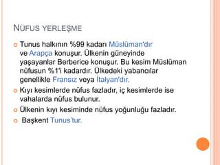 NÜFUS YERLEŞME 
 Tunus halkının %99 kadarı Müslüman'dır 
ve Arapça konuşur. Ülkenin güneyinde 
yaşayanlar Berberice konuşur. Bu kesim Müslüman 
nüfusun %1'i kadardır. Ülkedeki yabancılar 
genellikle Fransız veya İtalyan'dır. 
 Kıyı kesimlerde nüfus fazladır, iç kesimlerde ise 
vahalarda nüfus bulunur. 
 Ülkenin kıyı kesiminde nüfus yoğunluğu fazladır. 
 Başkent Tunus’tur. 
 