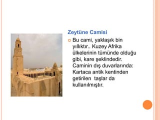 Zeytüne Camisi 
 Bu cami, yaklaşık bin 
yıllıktır.. Kuzey Afrika 
ülkelerinin tümünde olduğu 
gibi, kare şeklindedir. 
Caminin dış duvarlarında: 
Kartaca antik kentinden 
getirilen taşlar da 
kullanılmıştır. 
 