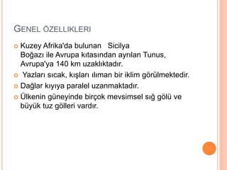 GENEL ÖZELLIKLERI 
 Kuzey Afrika'da bulunan Sicilya 
Boğazı ile Avrupa kıtasından ayrılan Tunus, 
Avrupa'ya 140 km uzaklıktadır. 
 Yazları sıcak, kışları ılıman bir iklim görülmektedir. 
 Dağlar kıyıya paralel uzanmaktadır. 
 Ülkenin güneyinde birçok mevsimsel sığ gölü ve 
büyük tuz gölleri vardır. 
 