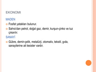 EKONOMI 
MADEN 
 Fosfat yatakları bulunur. 
 Sahra’dan petrol, doğal gaz, demir, kurşun-çinko ve tuz 
çıkarılır. 
SANAYİ 
 Gübre, demir-çelik, metalürji, otomativ, tekstil, gıda, 
sanayilerine ait tesisler vardır. 
 