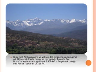  Kuzeybatı Afrika'da genç ve yüksek dağ sıralarına verilen genel 
ad. Güneybatı Fas'ta başlar ve Kuzeydoğu Tunus'ta Bon 
Burnu'na kadar uzanır (yaklaşık 2.400 km.). En yüksek doruğu 
batı Fas'ta Tubkal'dır (4.165 m.) 
 