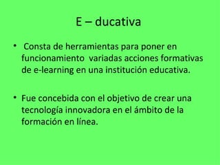 E – ducativa
•  Consta de herramientas para poner en
  funcionamiento variadas acciones formativas
  de e-learning en una institución educativa.

• Fue concebida con el objetivo de crear una
  tecnología innovadora en el ámbito de la
  formación en línea.
 