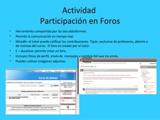 Actividad
                     Participación en Foros
•   Herramienta compartida por las dos plataformas.
•   Permite la comunicación en tiempo real.
•   Moodle: el tutor puede calificar las contribuciones. Tipos: exclusivo de profesores, abierto y
    de noticias del curso. El foro es creado por el tutor.
•   E – ducativa: permite crear un foro.
•   Incluyen fotos de perfil, envío de mensajes y nombre del que los envía.
•   Pueden utilizar imágenes adjuntas.
 