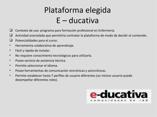 Plataforma elegida
                           E – ducativa
   Contexto de uso: programa para formación profesional en Enfermería.
   Actividad arancelada que permitiría contratar la plataforma de modo de decidir el contenido.
   Potencialidades para el curso:
•   Herramienta colaborativa de aprendizaje.
•   Fácil y rápida de instalar.
•   No requiere conocimiento tecnológicos para utilizarla.
•   Posee servicio de asistencia técnica.
•   Permite seleccionar el idioma.
•   Posee herramientas de comunicación sincrónicas y asincrónicas.
•   Permite establecer hasta 7 perfiles de usuario diferentes (un mismo usuario puede
    desempeñar diferentes roles).
 