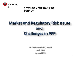 M. SERDAR KABUKÇUOĞLU April 2011 Kyrenia/TRNC DEVELOPMENT BANK OF TURKEY Market and Regulatory Risk Issues and  Challenges in PPP Kalkınma 